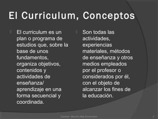El Curriculum, Conceptos
 El curriculum es un
plan o programa de
estudios que, sobre la
base de unos
fundamentos,
organiza objetivos,
contenidos y
actividades de
enseñanza/
aprendizaje en una
forma secuencial y
coordinada.
 Son todas las
actividades,
experiencias
materiales, métodos
de enseñanza y otros
medios empleados
por el profesor o
considerados por él,
con el objeto de
alcanzar los fines de
la educación.
2Expositor Mauricio Melo Encarnacion
 