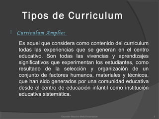 Tipos de Curriculum
 Curriculum Amplio:
Es aquel que considera como contenido del curriculum
todas las experiencias que se generan en el centro
educativo. Son todas las vivencias y aprendizajes
significativos que experimentan los estudiantes, como
resultado de la selección y organización de un
conjunto de factores humanos, materiales y técnicos,
que han sido generados por una comunidad educativa
desde el centro de educación infantil como institución
educativa sistemática.
3Expositor Mauricio Melo Encarnacion
 
