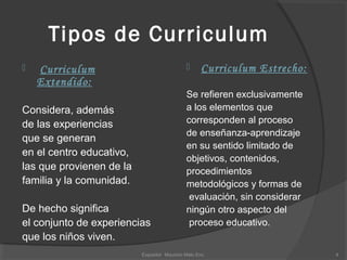 Tipos de Curriculum
 Curriculum
Extendido:
Considera, además
de las experiencias
que se generan
en el centro educativo,
las que provienen de la
familia y la comunidad.
De hecho significa
el conjunto de experiencias
que los niños viven.
 Curriculum Estrecho:
Se refieren exclusivamente
a los elementos que
corresponden al proceso
de enseñanza-aprendizaje
en su sentido limitado de
objetivos, contenidos,
procedimientos
metodológicos y formas de
evaluación, sin considerar
ningún otro aspecto del
proceso educativo.
4Expositor Mauricio Melo Enc.
 