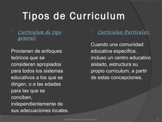 Tipos de Curriculum
 Curriculum de tipo
general:
Provienen de enfoques
teóricos que se
consideran apropiados
para todos los sistemas
educativos a los que se
dirigen, o a las edades
para las que se
conciben,
independientemente de
sus adecuaciones locales.
 Curriculun Particular:
Cuando una comunidad
educativa especifica,
incluso un centro educativo
aislado, estructura su
propio curriculum, a partir
de estas concepciones.
8Expositor Neibi Luisa Ramirez R.
 