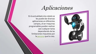 Aplicaciones
En la actualidad a los robots se
les puede dar diversas
aplicaciones en diferentes
campos, al ser maquinas
programables pueden realizar
casi cualquier tarea
dependiendo de las
limitaciones impuestas por
la persona que lo creo.
.
 