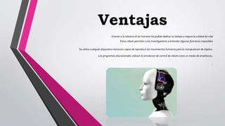 Ventajas .
Gracias a la robotica el ser humano ha podido dedicar su tiempo a mejora la calidad de vida
Estos robots permiten a los investigadores a entender algunas funciones imposibles
.
Se utiliza cualquier dispositivo mecanico capaz de reproducir los movimientos humanos para la manipulacion de objetos.
Los programas educacionales utilizan la simulacion de control de robots como un medio de enseñanza.
.
 