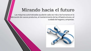 Mirando hacia el futuro
Las máquinas automatizadas ayudarán cada vez más a los humanos en la
fabricación de nuevos productos, el mantenimiento de las infraestructuras y el
cuidado de hogares y empresas.
.
 