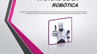 . FUTURO DE LA
ROBÓTICA
La robótica ha ido desarrollándose y evolucionando en gran medida a lo largo de los últimos años, de tal manera que
actualmente existen varios campos que componen la robótica avanzada y que afrontan el futuro de ésta.
¿
 