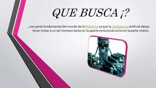 QUE BUSCA ¡?
, una parte fundamental del mundo de la Robótica ya que la inteligencia artificial desea
tener imitar a un ser humano tanto en la aparte emocional como en la parte motriz.
 