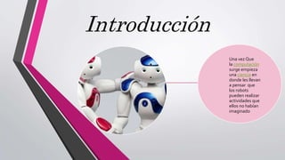 Introducción
Una vez Que
la computación
surge empieza
una ciencia en
donde les llevan
a pensar que
los robots
pueden realizar
actividades que
ellos no habían
imaginado
 