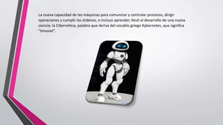 La nueva capacidad de las máquinas para comunicar y controlar procesos, dirigir
operaciones y cumplir las órdenes, e incluso aprender, llevó al desarrollo de una nueva
ciencia: la Cibernética, palabra que deriva del vocablo griego Kybernetes, que significa
"timonel".
 