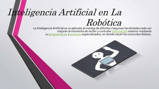 Inteligencia Artificial en La
RobóticaLa InteligenciaArtificial se ve aplicada al manejo de difentes maquinas haciéndolas cada vez
mejores al momento de recibir y controlar información exterior mediante
su programación y sensores especializados, en donde nacen los conocidos Robots.
 