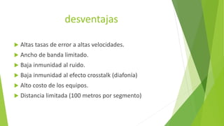 desventajas
 Altas tasas de error a altas velocidades.
 Ancho de banda limitado.
 Baja inmunidad al ruido.
 Baja inmunidad al efecto crosstalk (diafonía)
 Alto costo de los equipos.
 Distancia limitada (100 metros por segmento)
 