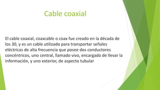 Cable coaxial
El cable coaxial, coaxcable o coax fue creado en la década de
los 30, y es un cable utilizado para transportar señales
eléctricas de alta frecuencia que posee dos conductores
concéntricos, uno central, llamado vivo, encargado de llevar la
información, y uno exterior, de aspecto tubular
 