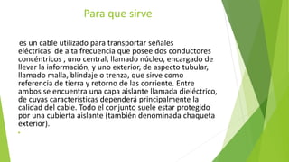 Para que sirve
es un cable utilizado para transportar señales
eléctricas de alta frecuencia que posee dos conductores
concéntricos , uno central, llamado núcleo, encargado de
llevar la información, y uno exterior, de aspecto tubular,
llamado malla, blindaje o trenza, que sirve como
referencia de tierra y retorno de las corriente. Entre
ambos se encuentra una capa aislante llamada dieléctrico,
de cuyas características dependerá principalmente la
calidad del cable. Todo el conjunto suele estar protegido
por una cubierta aislante (también denominada chaqueta
exterior).

 