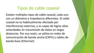 Tipos de cable coaxial
Existen múltiples tipos de cable coaxial, cada uno
con un diámetro e impedancia diferentes. El cable
coaxial no es habitualmente afectado por
interferencias externas, y es capaz de lograr altas
velocidades de transmisión de datos en largas
distancias. Por esa razón, se utiliza en redes de
comunicación de banda ancha (CATV) y cables de
banda base (Ethernet)
 