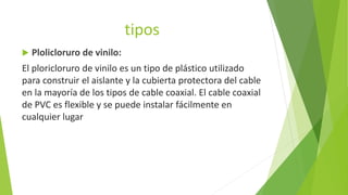 tipos
 Plolicloruro de vinilo:
El ploricloruro de vinilo es un tipo de plástico utilizado
para construir el aislante y la cubierta protectora del cable
en la mayoría de los tipos de cable coaxial. El cable coaxial
de PVC es flexible y se puede instalar fácilmente en
cualquier lugar
 