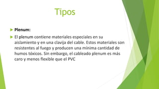 Tipos
 Plenum:
 El plenum contiene materiales especiales en su
aislamiento y en una clavija del cable. Estos materiales son
resistentes al fuego y producen una mínima cantidad de
humos tóxicos. Sin embargo, el cableado plenum es más
caro y menos flexible que el PVC
 