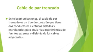 Cable de par trenzado
 En telecomunicaciones, el cable de par
trenzado es un tipo de conexión que tiene
dos conductores eléctricos aislados y
entrelazados para anular las interferencias de
fuentes externas y diafonía de los cables
adyacentes.
 