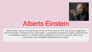 Alberts Einstein
Albert Einstein nació en la ciudad bávara de Ulm el 14 de marzo de 1879. Fue el hijo primogénito de
Hermann Einstein y de Pauline Koch, judíos ambos, cuyas familias procedían de Suabia. Al siguiente año
se trasladaron a Munich, en donde el padre se estableció, junto con su hermano Jakob, como
comerciante en las novedades electrotécnicas de la época.
 