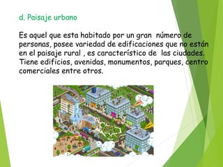 d. Paisaje urbano
Es aquel que esta habitado por un gran número de
personas, posee variedad de edificaciones que no están
en el paisaje rural , es característico de las ciudades.
Tiene edificios, avenidas, monumentos, parques, centro
comerciales entre otros.
 