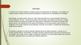 HISTORIA
La historia de la robótica siempre ha estado unida a la construcción de “artefactos”, que trataban de
cumplir el deseo humano de crear seres semejantes a nosotros que nos reemplacen en el trabajo.
Karel Čapek, un escritor checo, acuño en 1921 el término Robot en su obra dramática “Rossum’s
Universal Robots / R.U.R.”, a partir de la palabra checa Robota, que significa servidumbre o trabajo
forzado. El término robótica es acuñado por Isaac Asimov, definiendo a la ciencia que estudia a los
robots. Asimov creó también las Tres Leyes de la Robótica. En la ciencia ficción el ser humano ha
imaginado a los robots visitando nuevos planetas, tomando con el poder, o simplemente aliviándonos
de las labores caseras.
La Robótica a logrado un nivel de madurez bastante alto en los últimos tiempos, y cuenta con un
correcto aparato teórico. Sin embargo, al intentar reproducir algunas tareas que para los personas son
muy fáciles, como andar, correr o coger un objeto sin romperlo, no se han podido replicar tal cual como
el hombre, especialmente en el campo de la robótica autónoma.
 