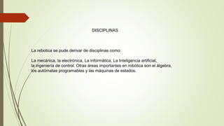 DISCIPLINAS
La rebotica se pude derivar de disciplinas como:
La mecánica, la electrónica, La informática, La Inteligencia artificial,
la ingeniería de control. Otras áreas importantes en robótica son el álgebra,
los autómatas programables y las máquinas de estados.
 