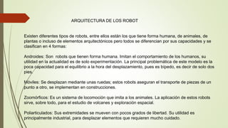ARQUITECTURA DE LOS ROBOT
Existen diferentes tipos de robots, entre ellos están los que tiene forma humana, de animales, de
plantas o incluso de elementos arquitectónicos pero todos se diferencian por sus capacidades y se
clasifican en 4 formas:
Androides: Son robots que tienen forma humana. Imitan el comportamiento de los humanos, su
utilidad en la actualidad es de solo experimentación. La principal problemática de este modelo es la
poca capacidad para el equilibrio a la hora del desplazamiento, pues es bípedo, es decir de solo dos
pies.
Móviles: Se desplazan mediante unas ruedas; estos robots aseguran el transporte de piezas de un
punto a otro, se implementan en construcciones.
Zoomórficos: Es un sistema de locomoción que imita a los animales. La aplicación de estos robots
sirve, sobre todo, para el estudio de volcanes y exploración espacial.
Poliarticulados: Sus extremidades se mueven con pocos grados de libertad. Su utilidad es
principalmente industrial, para desplazar elementos que requieren mucho cuidado.
 