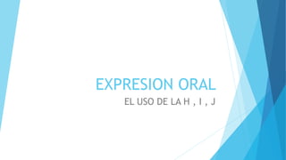 EXPRESION ORAL
EL USO DE LA H , I , J
 