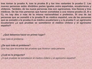 tres toman la prueba A, tres la prueba B y los tres restantes la prueba C. Las
nueves personas están divididos partes iguales entre españoles, ecuatorianos y
chilenos. También, de las nueve personas tres son agrónomos, tres físicos y tres
médicos. De las tres personas que fueron sometidas a una misma prueba (A, B o
C), no hay dos o más de la misma nacionalidad o profesión. Si una de las
personas que se sometió a la prueba B es médico español, una de las personas
que se sometió a la prueba A es médico ecuatoriano y a la prueba C un agrónomo
ecuatoriano ¿a qué pruebas se sometieron el médico chileno y el agrónomo
español?
”. ¿Qué debemos hacer en primer lugar?
Leer todo el problema
¿De qué trate el problema?
Que hay que encontrar las pruebas que hicieron cada persona
¿Cuál es la pregunta?
¿A qué pruebas se sometieron el medico chileno y el agrónomo español?
 