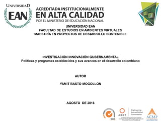 UNIVERSIDAD EAN
FACULTAD DE ESTUDIOS EN AMBIENTES VIRTUALES
MAESTRÍA EN PROYECTOS DE DESARROLLO SOSTENIBLE
INVESTIGACIÓN INNOVACIÓN GUBERNAMENTAL
Políticas y programas establecidos y sus avances en el desarrollo colombiano
AUTOR
YAMIT BASTO MOGOLLON
AGOSTO DE 2016
 