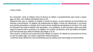 CONCLUSIÓN
En conclusión, tanto el método como la técnica se refiere a procedimientos para hacer o lograr
algo, es decir, son medios orientados hacia un fin.
Sabemos bien que un método va dirigido a través de pasos, ya que estimula al conocimiento de
diversos conocimientos. El objetivo de profesionista es llegar a tomar las decisiones y una teoría
que permita generalizar y resolver de la misma forma problemas semejantes en el futuro. Por ende
es necesario que siga el método más apropiado a su problema, lo que equivale a decir que debe
seguir el camino que lo conduzca a su objetivo. En cambio una técnica, es lo que define al método,
es la herramienta que utiliza el método para llegar a su fin.
Para resumir, la técnica es la estructura del método y la teoría. El método es únicamente la forma
en que se realiza algo, con orden y siguiendo ciertos principios.
La técnica hace referencia a las herramientas que se utilizan para hacer llegar el conocimiento.
 