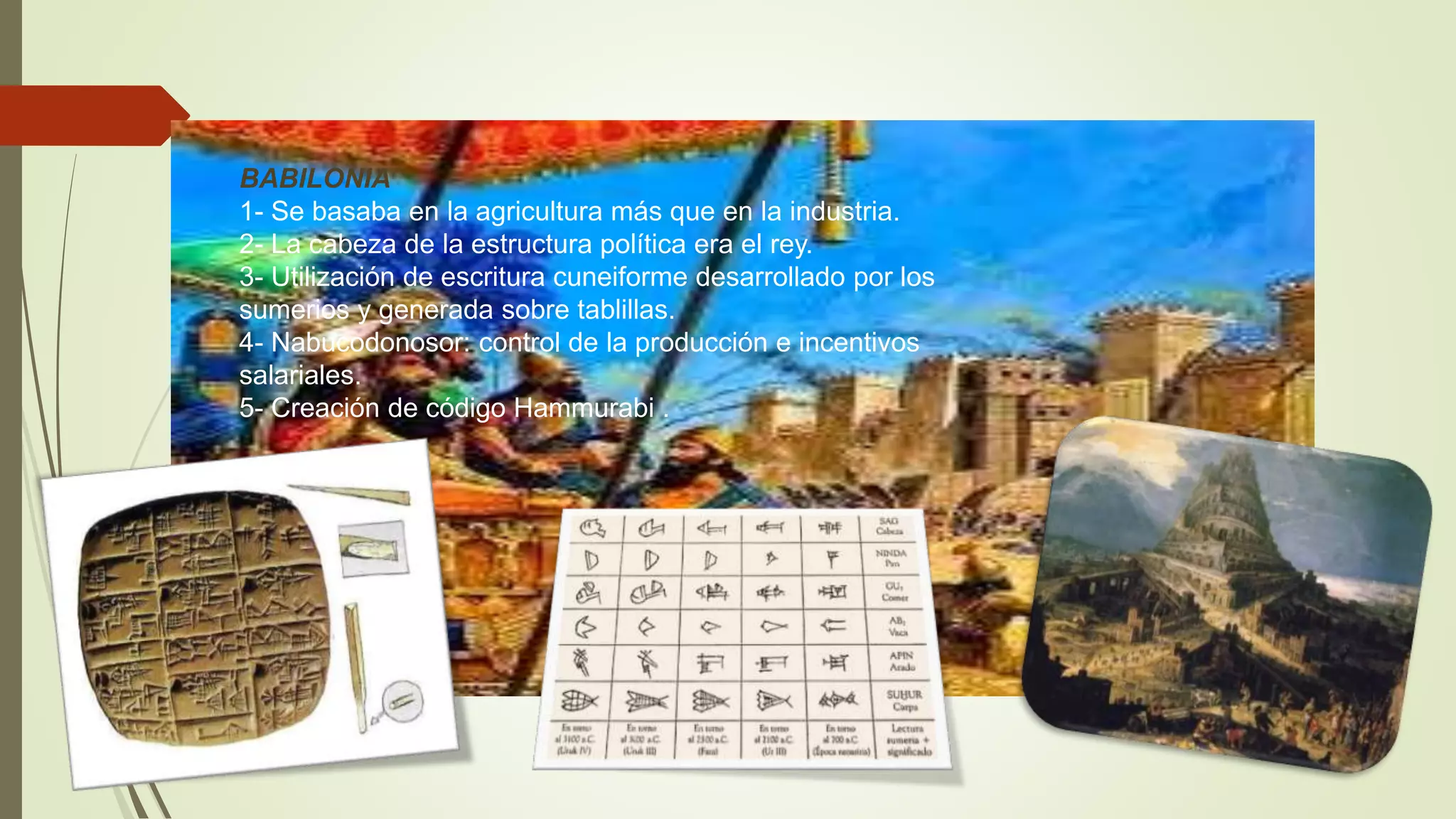 BABILONIA
1- Se basaba en la agricultura más que en la industria.
2- La cabeza de la estructura política era el rey.
3- Utilización de escritura cuneiforme desarrollado por los
sumerios y generada sobre tablillas.
4- Nabucodonosor: control de la producción e incentivos
salariales.
5- Creación de código Hammurabi .