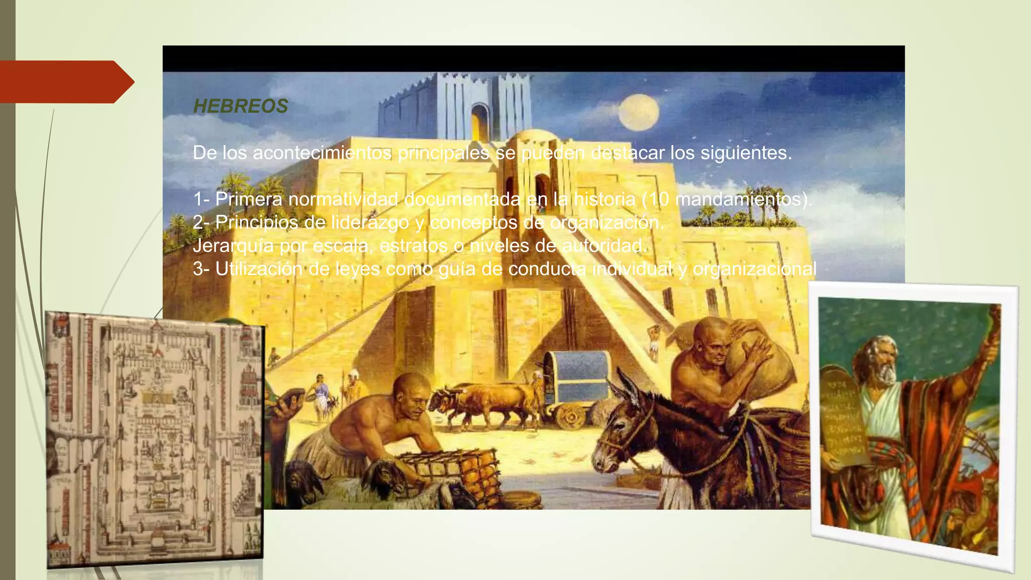 HEBREOS
De los acontecimientos principales se pueden destacar los siguientes.
1- Primera normatividad documentada en la historia (10 mandamientos).
2- Principios de liderazgo y conceptos de organización.
Jerarquía por escala, estratos o niveles de autoridad.
3- Utilización de leyes como guía de conducta individual y organizacional