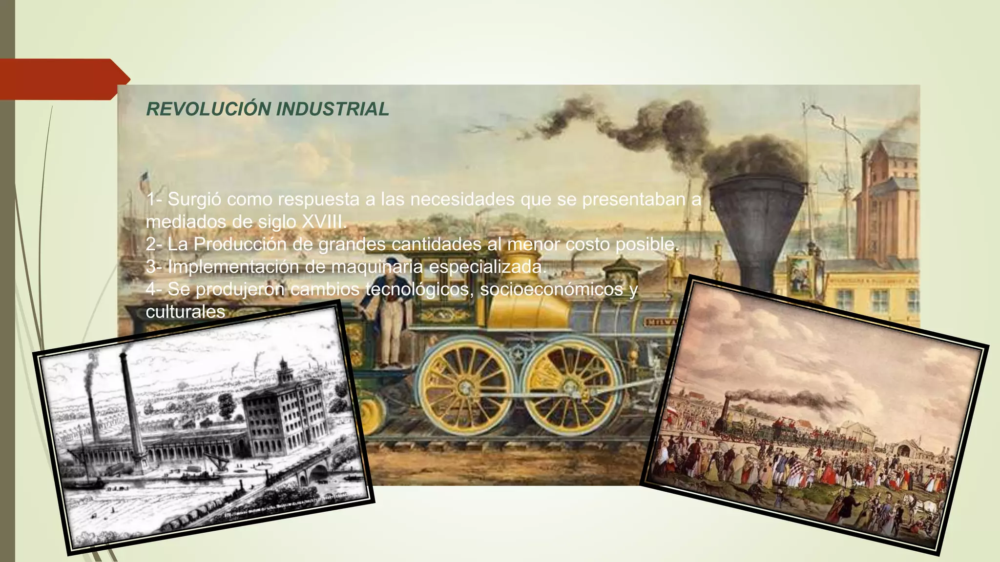 REVOLUCIÓN INDUSTRIAL
1- Surgió como respuesta a las necesidades que se presentaban a
mediados de siglo XVIII.
2- La Producción de grandes cantidades al menor costo posible.
3- Implementación de maquinaria especializada.
4- Se produjeron cambios tecnológicos, socioeconómicos y
culturales