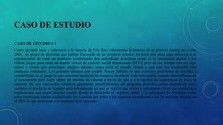 CASO DE ESTUDIO
CASO DE ESTUDIO # 1
Como ejemplo base y referencia a la historia de Eric Ríes relataremos la historia de su primera startup en el año
2004 un grupo de personas que habían fracasado en un proyecto anterior tuvieron una ideal algo diferente a lo
convencional de crear un producto combinando dos actividades populares como es la mensajería digital y los
videos juegos para crear un mundo virtual de carácter social denominado IMVU pero en ese tiempo esto era algo
nuevo y tenían que solucionar muchos dilemas como crear el mundo virtual y que este sea compatible con
cualquier ordenador. Los primero intentos por crearlo fueron fallidos lo que ocasiono problemas de interfaz e
inestabilidad en el juego lo que ocasiono un derroche excesivo de dinero todo esto estaba creando desconfianza en
el consumidor pero logro captar un mínimo de clientes a través de esto y a la interfaz de sugerencias de Imvu la
empresa dio una renovación completa generando actualizaciones del programa periodos cortos después de estos
cambios el producto se impulsó estrepitosamente ya que se realizó una visión y estrategias claras que ayudaron a
implementar una mejor interfaz estable donde se desarrolló el registro online y la aplicación de descargas todas
estas estrategias habían multiplicado los usuarios por miles y los ingresos ascendieron a los 50 millones anuales en
el 2011 lo que posiciono a la empresa en el mercado.
 