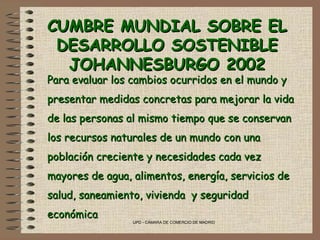 UPD - CÁMARA DE COMERCIO DE MADRID
CUMBRE MUNDIAL SOBRE ELCUMBRE MUNDIAL SOBRE EL
DESARROLLO SOSTENIBLEDESARROLLO SOSTENIBLE
JOHANNESBURGO 2002JOHANNESBURGO 2002
Para evaluar los cambios ocurridos en el mundo yPara evaluar los cambios ocurridos en el mundo y
presentar medidas concretas para mejorar la vidapresentar medidas concretas para mejorar la vida
de las personas al mismo tiempo que se conservande las personas al mismo tiempo que se conservan
los recursos naturales de un mundo con unalos recursos naturales de un mundo con una
población creciente y necesidades cada vezpoblación creciente y necesidades cada vez
mayores de agua, alimentos, energía, servicios demayores de agua, alimentos, energía, servicios de
salud, saneamiento, vivienda y seguridadsalud, saneamiento, vivienda y seguridad
económicaeconómica
 