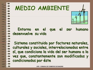 UPD - CÁMARA DE COMERCIO DE MADRID
MEDIO AMBIENTE
 
   Entorno en el que el ser humanoEntorno en el que el ser humano
desenvuelve su vidadesenvuelve su vida
Sistema constituido por factores naturales,Sistema constituido por factores naturales,
culturales y sociales, interrelacionados entreculturales y sociales, interrelacionados entre
sí, que condiciona la vida del ser humano a lasí, que condiciona la vida del ser humano a la
vez que, constantemente son modificados yvez que, constantemente son modificados y
condicionados por éstecondicionados por éste
 