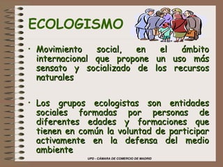 UPD - CÁMARA DE COMERCIO DE MADRID
ECOLOGISMO
• Movimiento social, en el ámbitoMovimiento social, en el ámbito
internacional que propone un uso másinternacional que propone un uso más
sensato y socializado de los recursossensato y socializado de los recursos
naturalesnaturales
• Los grupos ecologistas son entidadesLos grupos ecologistas son entidades
sociales formadas por personas desociales formadas por personas de
diferentes edades y formaciones quediferentes edades y formaciones que
tienen en común la voluntad de participartienen en común la voluntad de participar
activamente en la defensa del medioactivamente en la defensa del medio
ambienteambiente
 