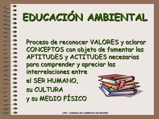 UPD - CÁMARA DE COMERCIO DE MADRID
EDUCACIÓN AMBIENTALEDUCACIÓN AMBIENTAL
Proceso de reconocer VALORES y aclararProceso de reconocer VALORES y aclarar
CONCEPTOS con objeto de fomentar lasCONCEPTOS con objeto de fomentar las
APTITUDES y ACTITUDES necesariasAPTITUDES y ACTITUDES necesarias
para comprender y apreciar laspara comprender y apreciar las
interrelaciones entreinterrelaciones entre
el SER HUMANO,el SER HUMANO,
su CULTURAsu CULTURA
y su MEDIO FÍSICOy su MEDIO FÍSICO
 