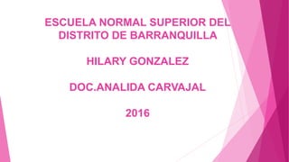 ESCUELA NORMAL SUPERIOR DEL
DISTRITO DE BARRANQUILLA
HILARY GONZALEZ
DOC.ANALIDA CARVAJAL
2016
 