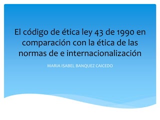 El código de ética ley 43 de 1990 en
comparación con la ética de las
normas de e internacionalización
MARIA ISABEL BANQUEZ CAICEDO
 
