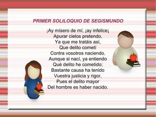 PRIMER SOLILOQUIO DE SEGISMUNDO
¡Ay mísero de mí, ¡ay infelice¡
Apurar cielos pretendo,
Ya que me tratáis así,
Que delito cometí
Contra vosotros naciendo.
Aunque si nací, ya entiendo
Qué delito he cometido;
Bastante causa ha tenido
Vuestra justicia y rigor,
Pues el delito mayor
Del hombre es haber nacido.
 