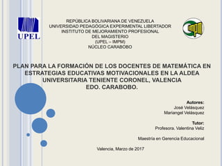 REPÚBLICA BOLIVARIANA DE VENEZUELA
UNIVERSIDAD PEDAGÓGICA EXPERIMENTAL LIBERTADOR
INSTITUTO DE MEJORAMIENTO PROFESIONAL
DEL MAGISTERIO
(UPEL – IMPM)
NÚCLEO CARABOBO
PLAN PARA LA FORMACIÓN DE LOS DOCENTES DE MATEMÁTICA EN
ESTRATEGIAS EDUCATIVAS MOTIVACIONALES EN LA ALDEA
UNIVERSITARIA TENIENTE CORONEL, VALENCIA
EDO. CARABOBO.
Autores:
José Velásquez
Mariangel Velásquez
Tutor:
Profesora. Valentina Veliz
Maestría en Gerencia Educacional
Valencia, Marzo de 2017
 