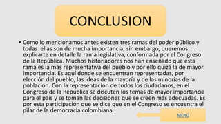 • Como lo mencionamos antes existen tres ramas del poder público y
todas ellas son de mucha importancia; sin embargo, queremos
explicarte en detalle la rama legislativa, conformada por el Congreso
de la República. Muchos historiadores nos han enseñado que ésta
rama es la más representativa del pueblo y por ello quizá la de mayor
importancia. Es aquí donde se encuentran representadas, por
elección del pueblo, las ideas de la mayoría y de las minorías de la
población. Con la representación de todos los ciudadanos, en el
Congreso de la República se discuten los temas de mayor importancia
para el país y se toman las decisiones que se creen más adecuadas. Es
por esta participación que se dice que en el Congreso se encuentra el
pilar de la democracia colombiana.
CONCLUSION
MENÚ
 