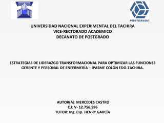 UNIVERSIDAD NACIONAL EXPERIMENTAL DEL TACHIRA
VICE-RECTORADO ACADEMICO
DECANATO DE POSTGRADO
 
 
 
ESTRATEGIAS DE LIDERAZGO TRANSFORMACIONAL PARA OPTIMIZAR LAS FUNCIONES
GERENTE Y PERSONAL DE ENFERMERÍA – IPASME COLÓN EDO-TACHIRA.
AUTOR(A): MERCEDES CASTRO
C.I: V- 12.756.596
TUTOR: Ing. Esp. HENRY GARCÍA
 