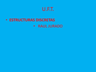 U.F.T.
• ESTRUCTURAS DISCRETAS
• RAUL JURADO
 