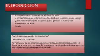 INTRODUCCIÓN
 Se refleja el tema en cuestión a tratar a lo largo del texto.
 La principal postura que se tiene al respecto o desde qué perspectiva se va a trabajar,
 Que se pretende conseguir o la hipótesis que ha generado la investigación.
 Atrae el interés del lector.
 Ejemplo:
“Uso de las redes sociales por los jóvenes”
La introducción podría ser:
Hoy día el uso de las herramientas que nos proporcionan las redes sociales ya
forma parte de la vida cotidiana. Sin embargo su uso desenfrenado tiene aspectos
muy negativos especialmente en los jóvenes.
 