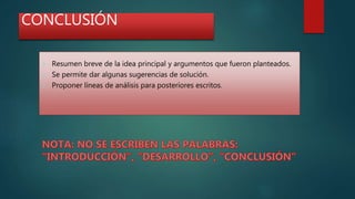CONCLUSIÓN
 Resumen breve de la idea principal y argumentos que fueron planteados.
 Se permite dar algunas sugerencias de solución.
 Proponer líneas de análisis para posteriores escritos.
 