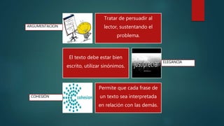 Tratar de persuadir al
lector, sustentando el
problema.
El texto debe estar bien
escrito, utilizar sinónimos.
Permite que cada frase de
un texto sea interpretada
en relación con las demás.
ELEGANCIA
COHESIÓN
ARGUMENTACION
 