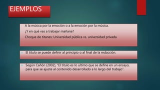 EJEMPLOS
• A la música por la emoción o a la emoción por la música.
• ¿Y en qué vas a trabajar mañana?
• Choque de titanes: Universidad pública vs. universidad privada
 El titulo se puede definir al principio o al final de la redacción.
 Según Cañón (2002), “El titulo es lo ultimo que se define en un ensayo,
para que se ajuste al contenido desarrollado a lo largo del trabajo”.
 