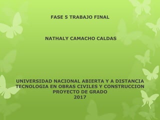 FASE 5 TRABAJO FINAL
NATHALY CAMACHO CALDAS
UNIVERSIDAD NACIONAL ABIERTA Y A DISTANCIA
TECNOLOGIA EN OBRAS CIVILES Y CONSTRUCCION
PROYECTO DE GRADO
2017
 