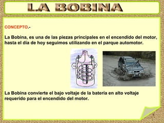 1
CONCEPTO.-
La Bobina, es una de las piezas principales en el encendido del motor,
hasta el día de hoy seguimos utilizando en el parque automotor.
La Bobina convierte el bajo voltaje de la batería en alto voltaje
requerido para el encendido del motor.
 
