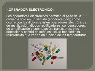 7.OPERADOR ELECTRÓNICO:
Los operadores electrónicos permiten el paso de la
corriente sólo en un sentido (ánodo-cátodo); como
ocurre con los diodos; existen operadores electrónicos
de rectificación: diodos rectificadores, condensadores;
de amplificación y conmutación: transistores; y de
detección y control de señales: célula fotoeléctrica,
resistencias que varían en función de las temperaturas.
 